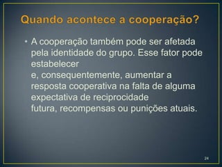 • A cooperação também pode ser afetada
  pela identidade do grupo. Esse fator pode
  estabelecer
  e, consequentemente, aumentar a
  resposta cooperativa na falta de alguma
  expectativa de reciprocidade
  futura, recompensas ou punições atuais.




                                              24
 