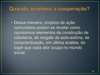 • Dessa maneira, projetos de ação
  comunitária podem se revelar como
  riquíssimos elementos de construção de
  cidadania, de resgate da auto-estima, de
  conscientização, em última análise, do
  lugar que cada ator ocupa no mundo
  social.



                                             26
 