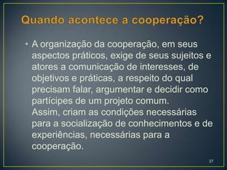 • A organização da cooperação, em seus
  aspectos práticos, exige de seus sujeitos e
  atores a comunicação de interesses, de
  objetivos e práticas, a respeito do qual
  precisam falar, argumentar e decidir como
  partícipes de um projeto comum.
  Assim, criam as condições necessárias
  para a socialização de conhecimentos e de
  experiências, necessárias para a
  cooperação.
                                            27
 