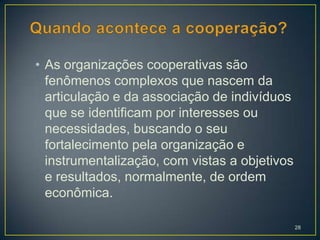 • As organizações cooperativas são
  fenômenos complexos que nascem da
  articulação e da associação de indivíduos
  que se identificam por interesses ou
  necessidades, buscando o seu
  fortalecimento pela organização e
  instrumentalização, com vistas a objetivos
  e resultados, normalmente, de ordem
  econômica.

                                               28
 