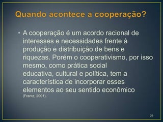 • A cooperação é um acordo racional de
  interesses e necessidades frente à
  produção e distribuição de bens e
  riquezas. Porém o cooperativismo, por isso
  mesmo, como prática social
  educativa, cultural e política, tem a
  característica de incorporar esses
  elementos ao seu sentido econômico
 (Frantz, 2001).




                                           29
 