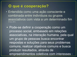 • Entendida como uma ação consciente e
  combinada entre indivíduos ou grupos
  associativos com vista a um determinado fim
 (Frantz, 2001).




 Pode-se definir a cooperação como um
   processo social, embasado em relações
   associativas, na interação humana, pela qual
   um grupo de pessoas busca encontrar
   respostas e soluções para seus problemas
   comuns, realizar objetivos comuns e busca
   produzir resultados, através de
   empreendimentos coletivos com interesses  3
 