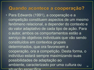 • Para Edwards (1991), a cooperação e a
  competição constituem aspectos de um mesmo
  fenômeno relacional, a depender do contexto e
  do valor adaptativo de cada tipo de ação. Para
  o autor, ambos os comportamentos estão a
  serviço de objetivos individuais que vão sendo
  constituídos em contextos grupais
  determinados, que ora favorecem a
  cooperação, ora a competição. Desta forma, o
  indivíduo estará sempre maximizando suas
  possibilidades de adaptação ao
  ambiente, caracterizado por uma cultura ou 30
 