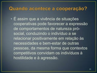 • É assim que a vivência de situações
  cooperativas pode favorecer a expressão
  de comportamentos de natureza pró-
  social, conduzindo o indivíduo a se
  relacionar positivamente em relação às
  necessidades e bem-estar de outras
  pessoas, da mesma forma que contextos
  competitivos convidam os indivíduos à
  hostilidade e à agressão.

                                            31
 