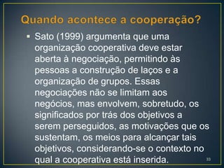  Sato (1999) argumenta que uma
 organização cooperativa deve estar
 aberta à negociação, permitindo às
 pessoas a construção de laços e a
 organização de grupos. Essas
 negociações não se limitam aos
 negócios, mas envolvem, sobretudo, os
 significados por trás dos objetivos a
 serem perseguidos, as motivações que os
 sustentam, os meios para alcançar tais
 objetivos, considerando-se o contexto no
 qual a cooperativa está inserida.      33
 