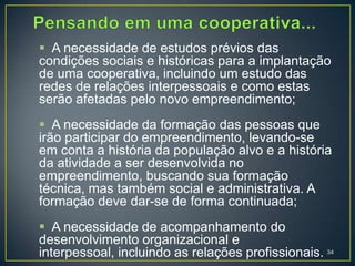  A necessidade de estudos prévios das
condições sociais e históricas para a implantação
de uma cooperativa, incluindo um estudo das
redes de relações interpessoais e como estas
serão afetadas pelo novo empreendimento;
 A necessidade da formação das pessoas que
irão participar do empreendimento, levando-se
em conta a história da população alvo e a história
da atividade a ser desenvolvida no
empreendimento, buscando sua formação
técnica, mas também social e administrativa. A
formação deve dar-se de forma continuada;
 A necessidade de acompanhamento do
desenvolvimento organizacional e
interpessoal, incluindo as relações profissionais. 34
 