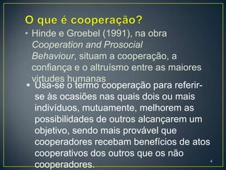 • Hinde e Groebel (1991), na obra
  Cooperation and Prosocial
  Behaviour, situam a cooperação, a
  confiança e o altruísmo entre as maiores
  virtudes humanas
 Usa-se o termo cooperação para referir-
   se às ocasiões nas quais dois ou mais
   indivíduos, mutuamente, melhorem as
   possibilidades de outros alcançarem um
   objetivo, sendo mais provável que
   cooperadores recebam benefícios de atos
   cooperativos dos outros que os não
                                             4
   cooperadores.
 