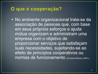  No ambiente organizacional trata-se da
 associação de pessoas que, com base
 em seus próprios esforços e ajuda
 mútua organizam e administram uma
 empresa com o objetivo de
 proporcionar serviços que satisfaçam
 suas necessidades, sujeitando-se ao
 efeito de princípios cooperativos ou
 normas de funcionamento (Correia & Moura, 2001).

                                                    5
 