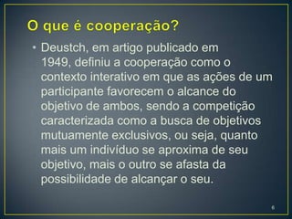 • Deustch, em artigo publicado em
  1949, definiu a cooperação como o
  contexto interativo em que as ações de um
  participante favorecem o alcance do
  objetivo de ambos, sendo a competição
  caracterizada como a busca de objetivos
  mutuamente exclusivos, ou seja, quanto
  mais um indivíduo se aproxima de seu
  objetivo, mais o outro se afasta da
  possibilidade de alcançar o seu.

                                          6
 