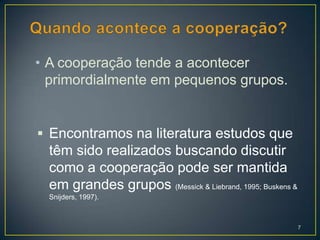 • A cooperação tende a acontecer
  primordialmente em pequenos grupos.


 Encontramos na literatura estudos que
  têm sido realizados buscando discutir
  como a cooperação pode ser mantida
  em grandes grupos (Messick & Liebrand, 1995; Buskens &
  Snijders, 1997).



                                                           7
 