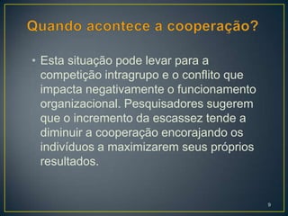 • Esta situação pode levar para a
  competição intragrupo e o conflito que
  impacta negativamente o funcionamento
  organizacional. Pesquisadores sugerem
  que o incremento da escassez tende a
  diminuir a cooperação encorajando os
  indivíduos a maximizarem seus próprios
  resultados.


                                           9
 