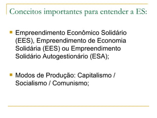 Conceitos importantes para entender a ES:

   Empreendimento Econômico Solidário
    (EES), Empreendimento de Economia
    Solidária (EES) ou Empreendimento
    Solidário Autogestionário (ESA);

   Modos de Produção: Capitalismo /
    Socialismo / Comunismo;
 
