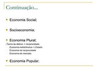 Continuação...
   Economia Social;

   Socioeconomia;

   Economia Plural;
-Teoria da dádiva -> reciprocidade;
-  Economia redistributiva -> Estado.
-  Economia da reciprocidade
-  Economia de mercado


   Economia Popular.
 