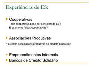 Experiências de ES:

   Cooperativas
-   Toda cooperativa pode ser considerada ES?
-   E quanto às falsas cooperativas?


   Associações Produtivas
- Existem associações produtivas no modelo brasileiro?

   Empreendimentos informais
   Bancos de Crédito Solidário
 