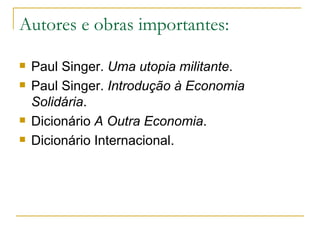 Autores e obras importantes:

   Paul Singer. Uma utopia militante.
   Paul Singer. Introdução à Economia
    Solidária.
   Dicionário A Outra Economia.
   Dicionário Internacional.
 