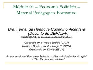 Módulo 01 – Economia Solidária –
       Material Pedagógico-Formativo


 Dra. Fernanda Henrique Cupertino Alcântara
            (Docente do DER/UFV)
            falcantara@ufv.br ou alcantaraconsultorias@gmail.com


               Graduada em Ciências Sociais (UFJF)
              Mestre e Doutora em Sociologia (IUPERJ)
                   Graduanda em Direito (ESUV)

Autora dos livros “Economia Solidária: o dilema da institucionalização”
                      e “Os clássicos no cotidiano”
 