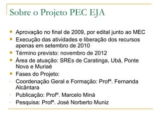 Sobre o Projeto PEC EJA
   Aprovação no final de 2009, por edital junto ao MEC
   Execução das atividades e liberação dos recursos
    apenas em setembro de 2010
   Término previsto: novembro de 2012
   Área de atuação: SREs de Caratinga, Ubá, Ponte
    Nova e Muriaé
   Fases do Projeto:
-   Coordenação Geral e Formação: Profª. Fernanda
    Alcântara
-   Publicação: Profº. Marcelo Miná
-   Pesquisa: Profº. José Norberto Muniz
 