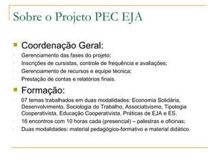 Sobre o Projeto PEC EJA

   Coordenação Geral:
-   Gerenciamento das fases do projeto;
-   Inscrições de cursistas, controle de frequência e avaliações;
-   Gerenciamento de recursos e equipe técnica;
-   Prestação de contas e relatórios finais.
   Formação:
-   07 temas trabalhados em duas modalidades: Economia Solidária,
    Desenvolvimento, Sociologia do Trabalho, Associativismo, Tipologia
    Cooperativista, Educação Cooperativista, Práticas de EJA e ES.
-   16 encontros com 10 horas cada (presencial) – palestras e oficinas;
-   Duas modalidades: material pedagógico-formativo e material didático.
 
