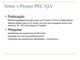 Sobre o Projeto PEC EJA

   Publicação:
-   Material pedagógico-formativo para os 07 temas: 07 livros independentes;
-   Material didático para os 07 temas: 04 livros que conjugarão temas mais
    próximos. Ex.: ES e Sociologia do Trabalho.
   Pesquisa:
-   Identificação de experiências de ES e EJA;
-   Avaliação do Curso de Aperfeiçoamento;
-   Publicação das experiências identificadas – formato livro.
 