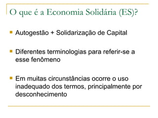 O que é a Economia Solidária (ES)?

   Autogestão + Solidarização de Capital

   Diferentes terminologias para referir-se a
    esse fenômeno

   Em muitas circunstâncias ocorre o uso
    inadequado dos termos, principalmente por
    desconhecimento
 