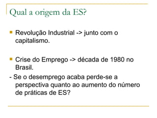 Qual a origem da ES?

   Revolução Industrial -> junto com o
    capitalismo.

 Crise do Emprego -> década de 1980 no
  Brasil.
- Se o desemprego acaba perde-se a
  perspectiva quanto ao aumento do número
  de práticas de ES?
 
