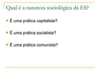 Qual é a natureza sociológica da ES?

   É uma prática capitalista?

   É uma prática socialista?

   É uma prática comunista?
 