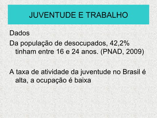 JUVENTUDE E TRABALHO

Dados
Da população de desocupados, 42,2%
 tinham entre 16 e 24 anos. (PNAD, 2009)

A taxa de atividade da juventude no Brasil é
  alta, a ocupação é baixa
 
