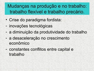 Mudanças na produção e no trabalho:
     trabalho flexível e trabalho precário.
• Crise do paradigma fordista:
- inovações tecnológicas
- a diminuição da produtividade do trabalho
- a desaceleração no crescimento
  econômico
- constantes conflitos entre capital e
  trabalho
 