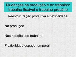 Mudanças na produção e no trabalho:
 trabalho flexível e trabalho precário
  Reestruturação produtiva e flexibilidade:

Na produção

Nas relações de trabalho

Flexibilidade espaço-temporal
 