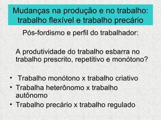 Mudanças na produção e no trabalho:
 trabalho flexível e trabalho precário
   Pós-fordismo e perfil do trabalhador:

 A produtividade do trabalho esbarra no
 trabalho prescrito, repetitivo e monótono?

• Trabalho monótono x trabalho criativo
• Trabalha heterônomo x trabalho
  autônomo
• Trabalho precário x trabalho regulado
 