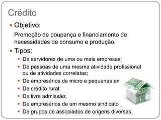 Crédito
 Objetivo:
 Promoção de poupança e financiamento de
 necessidades de consumo e produção.
 Tipos:
   De servidores de uma ou mais empresas;
   De pessoas de uma mesma atividade profissional
    ou de atividades correlatas;
   De empresários de micro e pequenas empresas;
   De crédito rural;
   De livre admissão;
   De empresários de um mesmo sindicato patronal;
   De grupos de associados de origens diversas.
 