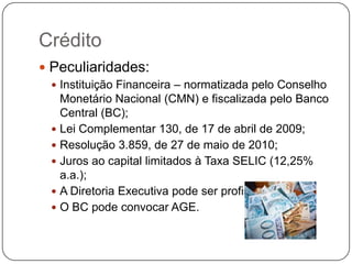 Crédito
 Peculiaridades:
  Instituição Financeira – normatizada pelo Conselho
   Monetário Nacional (CMN) e fiscalizada pelo Banco
   Central (BC);
  Lei Complementar 130, de 17 de abril de 2009;
  Resolução 3.859, de 27 de maio de 2010;
  Juros ao capital limitados à Taxa SELIC (12,25%
   a.a.);
  A Diretoria Executiva pode ser profissional;
  O BC pode convocar AGE.
 