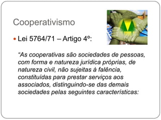 Cooperativismo
 Lei 5764/71 – Artigo 4º:

 “As cooperativas são sociedades de pessoas,
 com forma e natureza jurídica próprias, de
 natureza civil, não sujeitas à falência,
 constituídas para prestar serviços aos
 associados, distinguindo-se das demais
 sociedades pelas seguintes características:
 