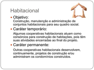 Habitacional
 Objetivo:
 Construção, manutenção e administração de
 conjuntos habitacionais para seu quadro social.
 Caráter temporário:
 Algumas cooperativas habitacionais atuam como
 consórcios para construção de habitações, pois têm
 suas atividades encerradas ao final do projeto.
 Caráter permanente:
 Outras cooperativas habitacionais desenvolvem,
 continuamente, projetos de construção e/ou
 administram os condomínios construídos.
 