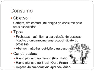 Consumo
 Objetivo:
 Compra, em comum, de artigos de consumo para
 seus associados.
 Tipos:
  Fechadas – admitem a associação de pessoas
   ligadas a uma mesma empresa, sindicato ou
   profissão.
  Abertas – não há restrição para associação.
 Curiosidades:
  Ramo pioneiro no mundo (Rochdale);
  Ramo pioneiro no Brasil (Ouro Preto);
  Seções de cooperativas agropecuárias.
 
