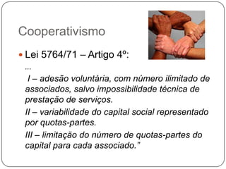 Cooperativismo
 Lei 5764/71 – Artigo 4º:
 ...
  I – adesão voluntária, com número ilimitado de
 associados, salvo impossibilidade técnica de
 prestação de serviços.
 II – variabilidade do capital social representado
 por quotas-partes.
 III – limitação do número de quotas-partes do
 capital para cada associado.”
 