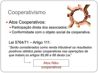 Cooperativismo
 Atos Cooperativos:
   Participação direta dos associados; e
   Conformidade com o objeto social da cooperativa.


 Lei 5764/71 – Artigo 111:
 “Serão considerados como renda tributável os resultados
 positivos obtidos pelas cooperativas nas operações de
 que tratam os artigos 85,86 e 88 desta Lei.”

                       Atos Não-
                      cooperativos
 