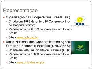 Representação
 Organização das Cooperativas Brasileiras (OCB):
  • Criada em 1969 durante o IV Congresso Brasileiro
    de Cooperativismo;
  • Reúne cerca de 6.652 cooperativas em todo o
    Brasil;
  • Site - www.ocb.org.br
 União Nacional das Cooperativas da Agricultura
 Familiar e Economia Solidária (UNICAFES):
  • Criada em 2005 na cidade de Luziânia (GO);
  • Reúne cerca de 1.100 cooperativas em todo o
    Brasil;
  • Site - www.unicafes.org.br
 