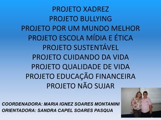 PROJETO XADREZ
PROJETO BULLYING
PROJETO POR UM MUNDO MELHOR
PROJETO ESCOLA MÍDIA E ÉTICA
PROJETO SUSTENTÁVEL
PROJETO CUIDANDO DA VIDA
PROJETO QUALIDADE DE VIDA
PROJETO EDUCAÇÃO FINANCEIRA
PROJETO NÃO SUJAR
COORDENADORA: MARIA IGNEZ SOARES MONTANINI
ORIENTADORA: SANDRA CAPEL SOARES PASQUA
 