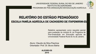 UNIVERSIDADE FEDERAL RURAL DO RIO DE JANEIRO
INSTITUTO DE AGRONOMIA
PROGRAMA DE PÓS-GRADUAÇÃO EM EDUCAÇÃO AGRÍCOLA
RELATÓRIO DO ESTÁGIO PEDAGÓGICO
Relatório apresentado como requisito parcial
para avaliação do módulo III, do Programa de
Pós-Graduação em Educação agrícola da
Universidade Federal Rural do rio de Janeiro.
ALEGRE-ES
2019
UFRRJ
Aluno: Claudio da Silva Paschoa
Orientador: Prof. Dr. Bruno Bahia
ESCOLA FAMÍLIA AGRÍCOLA DE CACHOEIRO DE ITAPEMIRIM-ES
 