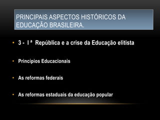 PRINCIPAIS ASPECTOS HISTÓRICOS DA
EDUCAÇÃO BRASILEIRA.
• 3 - I ª República e a crise da Educação elitista
• Princípios Educacionais
• As reformas federais
• As reformas estaduais da educação popular
 