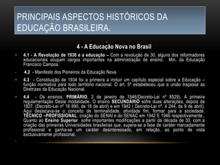 PRINCIPAIS ASPECTOS HISTÓRICOS DA
EDUCAÇÃO BRASILEIRA.
•
4 - A Educação Nova no Brasil
• 4.1 - A Revolução de 1930 e a educação – Com a revolução de 30, alguns dos reformadores
educacionais ocupam cargos importantes na administração de ensino. Min. da Educação
Francisco Campos.
• 4.2 - Manifesto dos Pioneiros da Educação Nova
• 4.3 - Constituição de 1934 foi a primeira a incluir um capítulo especial sobre a Educação –
função normativa para todo território nacional. O art. 5º estabeleceu que a união traçasse as
Diretrizes da Educação Nacional.
• 4.4 - Os ensinos; PRIMÁRIO, 2 de janeiro de 1946(Decreto-Lei nº 8529). A primeira
regulamentação Desta modalidade. O ensino SECUNDÁRIO sofre duas alterações, depois de
1827. (Decreto-Lei nº 18 890, de 18 de abril) e em 1942 ( Decreto-Lei nº. 4 244, de 9 de abril).
Aqui destacava-se o conceito de terminalidade, atividade fim, formar para a sociedade.
TÉCNICO –PROFISSIONAL, criação do SENAI e do SENAC em 1942 E 1946 respectivamente..
Quanto ao Ensino Superior sofre importantes modificações a partir da década de 30, com a
criação das primeiras Universidades brasileiras que, supera-se a fase de caráter marcadamente
profissional e ganha-se um caráter desinteressado, em relação, ao ponto de vista
exclusivamente profissional.
• ,
 