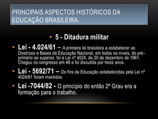 PRINCIPAIS ASPECTOS HISTÓRICOS DA
EDUCAÇÃO BRASILEIRA.
• 5 - Ditadura militar
• Lei - 4.024/61 – A primeira lei brasileira a estabelecer as
Diretrizes e Bases da Educação Nacional, em todos os níveis, do pré-
primário ao superior, foi a Lei nº 4024, de 20 de dezembro de 1961.
Chegou no congresso em 48 e foi discutida por treze anos.
• Lei - 5692/71 – Os fins da Educação estabelecidas pela Lei nº
4024/61 foram mantidos.
• Lei -7044/82 - O princípio do então 2º Grau era a
formação para o trabalho.
 