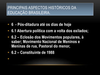 PRINCIPAIS ASPECTOS HISTÓRICOS DA
EDUCAÇÃO BRASILEIRA.
• 6 - Pós-ditadura até os dias de hoje
• 6.1 Abertura política com a volta dos exilados;
• 6.2 – Eclosão dos Movimentos populares, à
saber; Movimento Nacional de Meninos e
Meninas de rua, Pastoral do menor,
• 6.2 – Constituinte de 1988
•
 