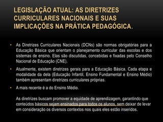 LEGISLAÇÃO ATUAL: AS DIRETRIZES
CURRICULARES NACIONAIS E SUAS
IMPLICAÇÕES NA PRÁTICA PEDAGÓGICA.
• As Diretrizes Curriculares Nacionais (DCNs) são normas obrigatórias para a
Educação Básica que orientam o planejamento curricular das escolas e dos
sistemas de ensino. Elas são discutidas, concebidas e fixadas pelo Conselho
Nacional de Educação (CNE).
• Atualmente, existem diretrizes gerais para a Educação Básica. Cada etapa e
modalidade da dela (Educação Infantil, Ensino Fundamental e Ensino Médio)
também apresentam diretrizes curriculares próprias.
• A mais recente é a do Ensino Médio.
As diretrizes buscam promover a equidade de aprendizagem, garantindo que
conteúdos básicos sejam ensinados para todos os alunos, sem deixar de levar
em consideração os diversos contextos nos quais eles estão inseridos.
 