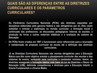 QUAIS SÃO AS DIFERENÇAS ENTRE AS DIRETRIZES
CURRICULARES E OS PARÂMETROS
CURRICULARES?
•
Os Parâmetros Curriculares Nacionais (PCNs) são diretrizes separadas por
disciplinas elaboradas pelo governo federal e não obrigatórias por lei. Elas visam
subsidiar e orientar a elaboração ou revisão curricular; a formação inicial e
continuada dos professores; as discussões pedagógicas internas às escolas; a
produção de livros e outros materiais didáticos e a avaliação do sistema de
Educação.
• Os PCNs foram criados em 1997 e funcionaram como referenciais para a renovação
e reelaboração da proposta curricular da escola até a definição das diretrizes
curriculares.
Já as Diretrizes Curriculares Nacionais são normas obrigatórias para a Educação
Básica que têm como objetivo orientar o planejamento curricular das escolas e dos
sistemas de ensino, norteando seus currículos e conteúdos mínimos. Assim, as
diretrizes asseguram a formação básica, com base na Lei de Diretrizes e Bases da
Educação (LDB), definindo competências e diretrizes para a Educação Infantil, o
Ensino Fundamental e o Ensino Médio.
 