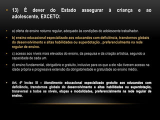 • 13) É dever do Estado assegurar à criança e ao
adolescente, EXCETO:
• a) oferta de ensino noturno regular, adequado às condições do adolescente trabalhador.
• b) ensino educacional especializado aos educandos com deficiência, transtornos globais
do desenvolvimento e altas habilidades ou superdotação , preferencialmente na rede
regular de ensino.
• c) acesso aos níveis mais elevados do ensino, da pesquisa e da criação artística, segundo a
capacidade de cada um.
• d) ensino fundamental, obrigatório e gratuito, inclusive para os que a ele não tiveram acesso na
idade própria e progressiva extensão da obrigatoriedade e gratuidade ao ensino médio.
 