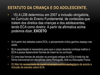 ESTATUTO DA CRIANÇA E DO ADOLESCENTE.
• . 15) A LDB determinou em 2007 a inclusão obrigatória,
no Currículo do Ensino Fundamental, de conteúdos que
tratem dos direitos das crianças e dos adolescentes,
tendo ECA como diretriz. A partir da afirmativa acima
podemos dizer, EXCETO
• A) A partir dos debates sobre ECA, o pensamento crítico ganhou espaço nas
aulas.
• B) A capacitação é necessária para que o corpo docente conheça melhor o
ECA e possa desenvolver formas de inseri-lo no currículo.
• C) Uma das formas de estudar os principais artigos do ECA é tratá-los de
forma transversal em disciplinas como Português, Arte ou Educação Física.
 