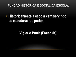 FUNÇÃO HISTÓRICA E SOCIAL DA ESCOLA:
• Historicamente a escola vem servindo
as estruturas de poder.
Vigiar e Punir (Foucault)
 