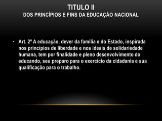 TITULO II
DOS PRINCÍPIOS E FINS DA EDUCAÇÃO NACIONAL
• Art. 2º A educação, dever da família e do Estado, inspirada
nos princípios de liberdade e nos ideais de solidariedade
humana, tem por finalidade e pleno desenvolvimento do
educando, seu preparo para o exercício da cidadania e sua
qualificação para o trabalho.
 